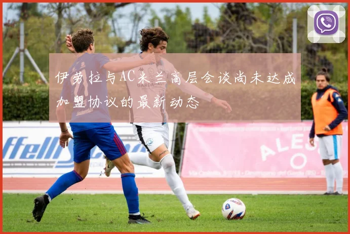 伊劳拉与AC米兰高层会谈尚未达成加盟协议的最新动态