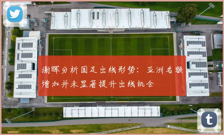 谢晖分析国足出线形势：亚洲名额增加并未显著提升出线机会