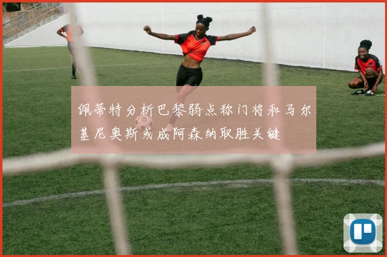 佩蒂特分析巴黎弱点称门将和马尔基尼奥斯或成阿森纳取胜关键