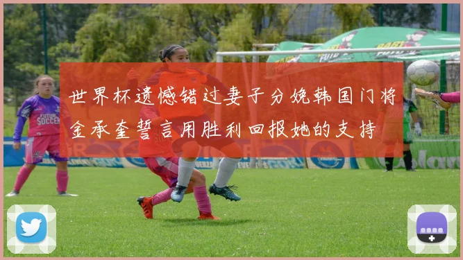 世界杯遗憾错过妻子分娩韩国门将金承奎誓言用胜利回报她的支持