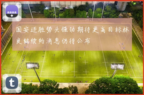国安连胜势头强劲期待更高目标林良铭续约消息仍待公布