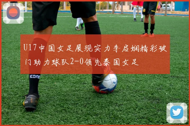 U17中国女足展现实力李启娴精彩破门助力球队2-0领先泰国女足