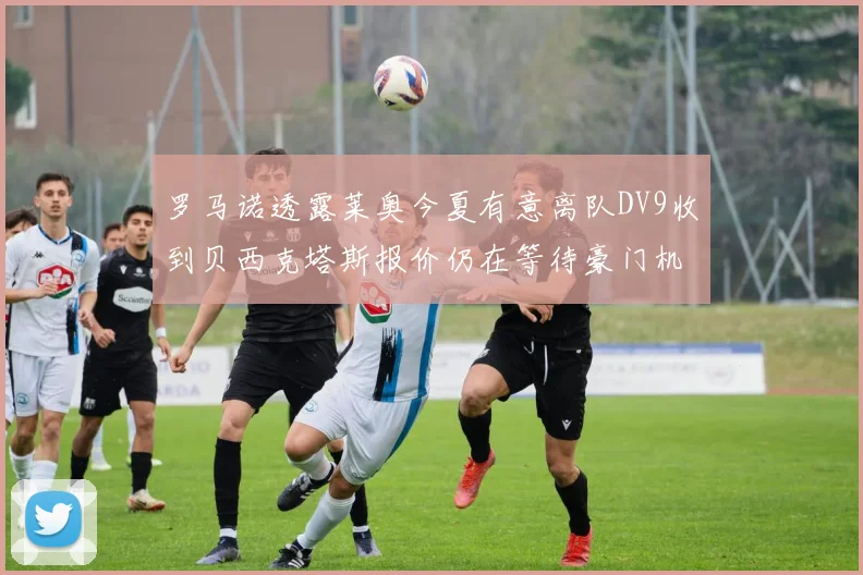 罗马诺透露莱奥今夏有意离队DV9收到贝西克塔斯报价仍在等待豪门机会