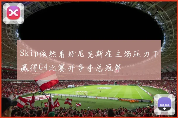 Skip依然看好尼克斯在主场压力下赢得G4比赛并争夺总冠军