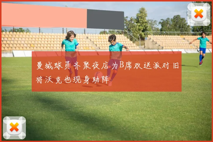 曼城球员齐聚夜店为B席欢送派对旧将沃克也现身助阵