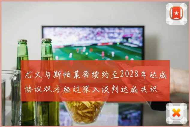 尤文与斯帕莱蒂续约至2028年达成协议双方经过深入谈判达成共识
