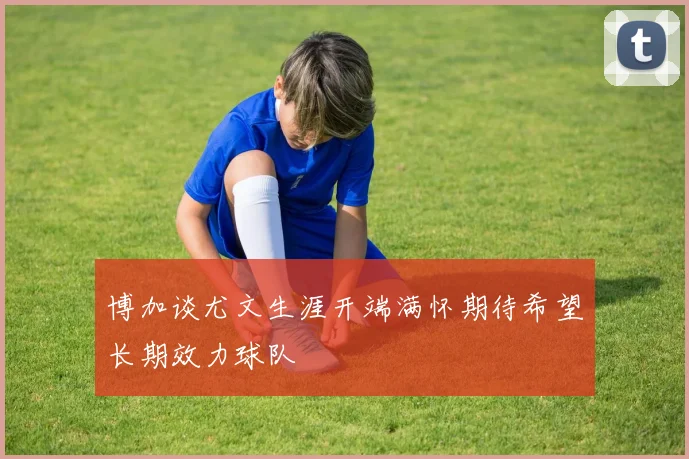 博加谈尤文生涯开端满怀期待希望长期效力球队