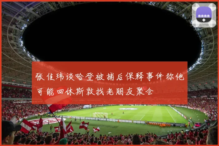 张佳玮谈哈登被捕后保释事件称他可能回休斯敦找老朋友聚会