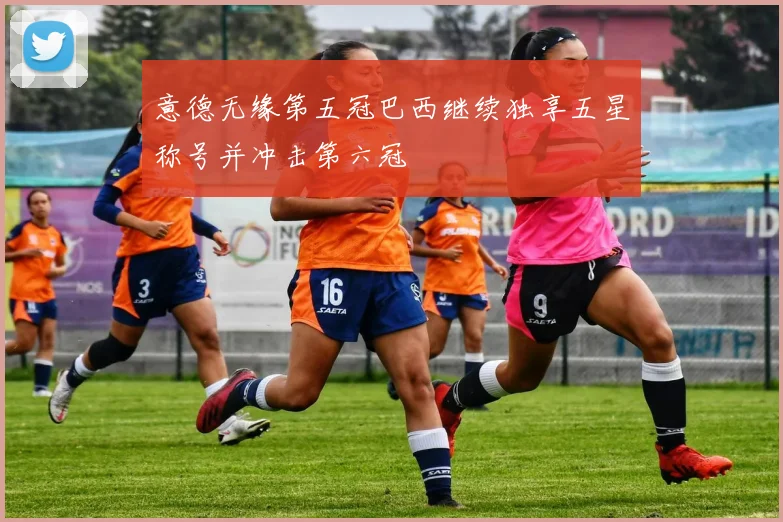 意德无缘第五冠巴西继续独享五星称号并冲击第六冠