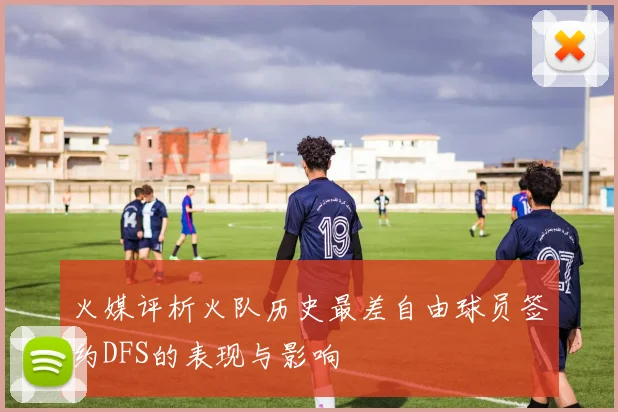 火媒评析火队历史最差自由球员签约DFS的表现与影响