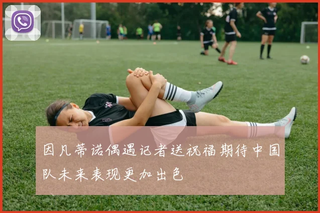 因凡蒂诺偶遇记者送祝福期待中国队未来表现更加出色