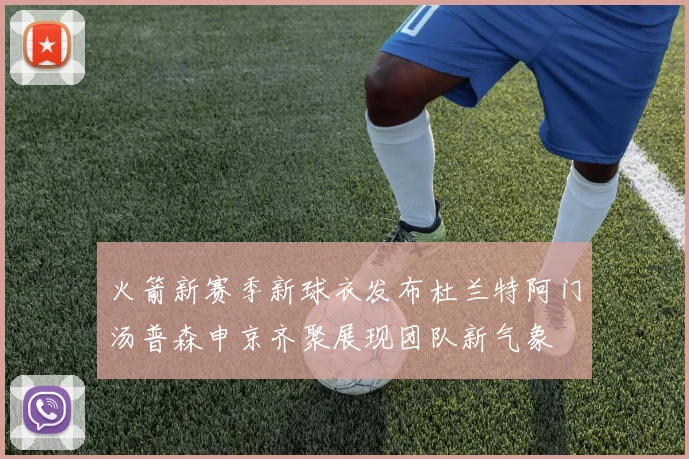 火箭新赛季新球衣发布杜兰特阿门汤普森申京齐聚展现团队新气象