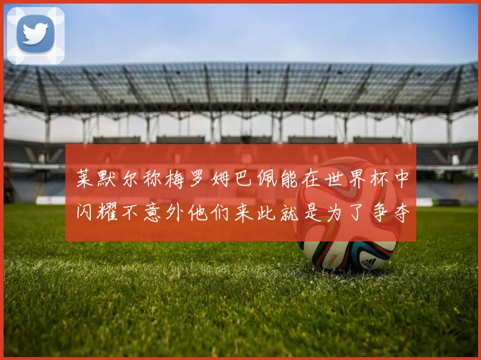 莱默尔称梅罗姆巴佩能在世界杯中闪耀不意外他们来此就是为了争夺最佳球员