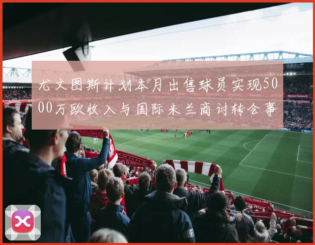 尤文图斯计划本月出售球员实现5000万欧收入与国际米兰商讨转会事宜