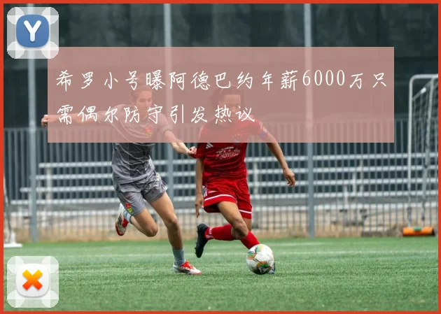 希罗小号曝阿德巴约年薪6000万只需偶尔防守引发热议