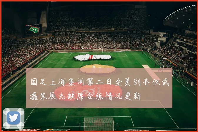 国足上海集训第二日全员到齐仅武磊朱辰杰缺席合练情况更新