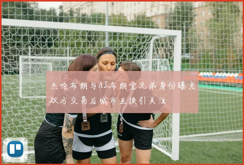杰伦布朗与AJ布朗堂兄弟身份曝光双方交易后城市互换引关注