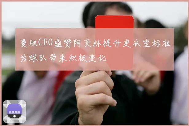 曼联CEO盛赞阿莫林提升更衣室标准为球队带来积极变化
