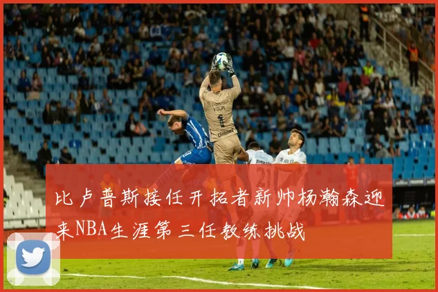 比卢普斯接任开拓者新帅杨瀚森迎来NBA生涯第三任教练挑战