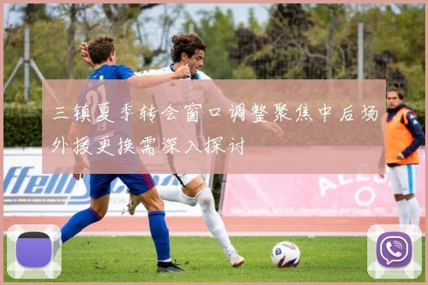 三镇夏季转会窗口调整聚焦中后场外援更换需深入探讨