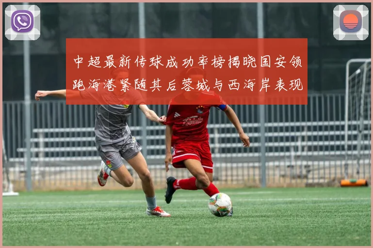 中超最新传球成功率榜揭晓国安领跑海港紧随其后蓉城与西海岸表现不俗