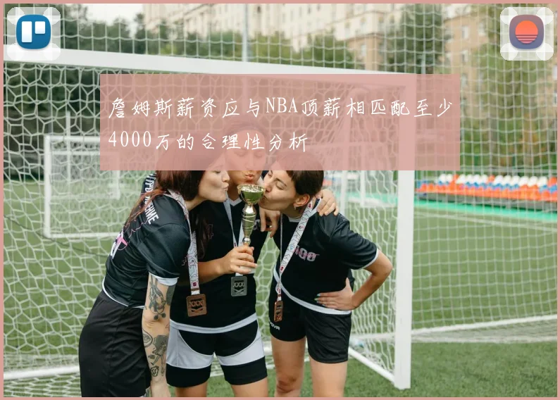 詹姆斯薪资应与NBA顶薪相匹配至少4000万的合理性分析