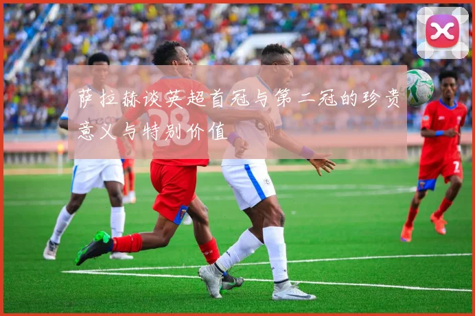 萨拉赫谈英超首冠与第二冠的珍贵意义与特别价值