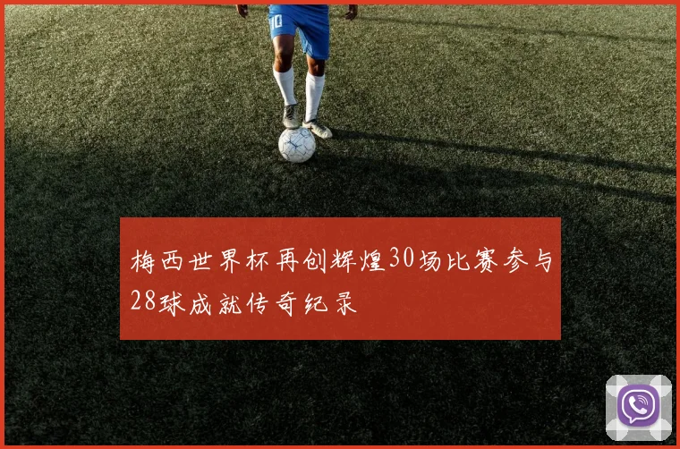 梅西世界杯再创辉煌30场比赛参与28球成就传奇纪录