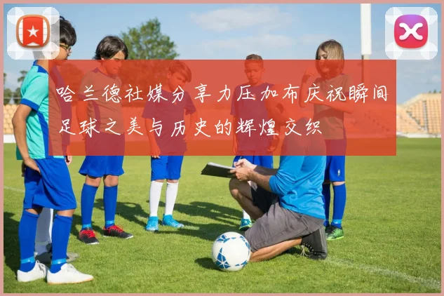 哈兰德社媒分享力压加布庆祝瞬间足球之美与历史的辉煌交织