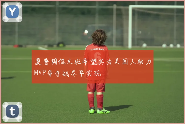 夏普调侃文班希望其为美国人助力MVP争夺战尽早实现