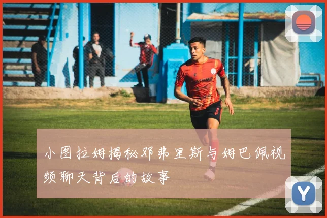 小图拉姆揭秘邓弗里斯与姆巴佩视频聊天背后的故事