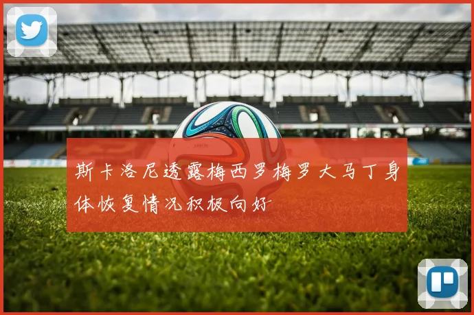 斯卡洛尼透露梅西罗梅罗大马丁身体恢复情况积极向好