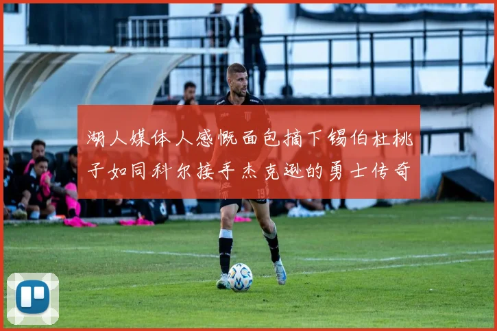 湖人媒体人感慨面包摘下锡伯杜桃子如同科尔接手杰克逊的勇士传奇