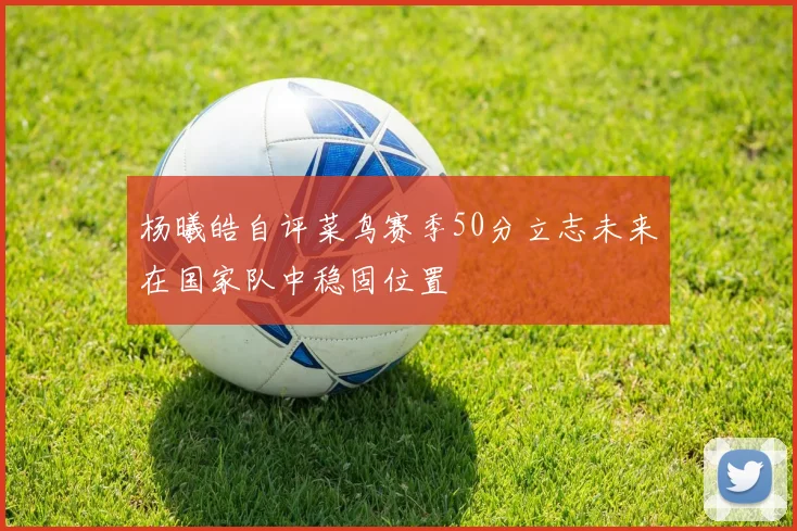 杨曦皓自评菜鸟赛季50分立志未来在国家队中稳固位置