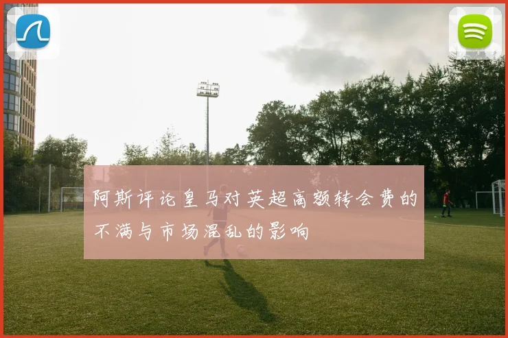阿斯评论皇马对英超高额转会费的不满与市场混乱的影响
